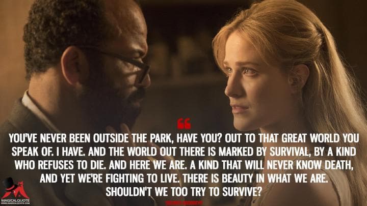 You’ve never been outside the park, have you? Out to that great world you speak of. I have. And the world out there is marked by survival, by a kind who refuses to die. And here we are. A kind that will never know death, and yet we’re fighting to live. There is beauty in what we are. Shouldn’t we too try to survive?
