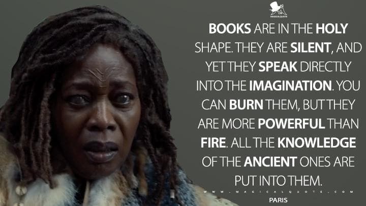 Books are in the holy shape. They are silent, and yet they speak directly into the imagination. You can burn them, but they are more powerful than fire. All the knowledge of the ancient ones are put into them.
