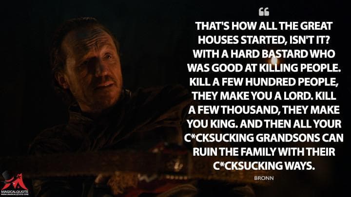 That’s how all the great houses started, isn’t it? With a hard bastard who was good at killing people. Kill a few hundred people, they make you a lord. Kill a few thousand, they make you king. And then all your c*cksucking grandsons can ruin the family with their c*cksucking ways.
