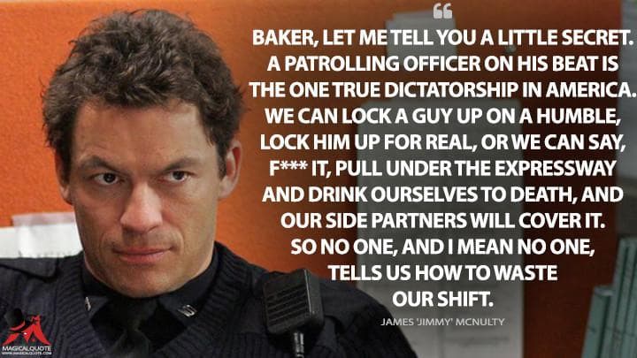 Baker, let me tell you a little secret. A patrolling officer on his beat is the one true dictatorship in America. We can lock a guy up on a humble, lock him up for real, or we can say, f*** it, pull under the expressway and drink ourselves to death, and our side partners will cover it. So no one, and I mean no one, tells us how to waste our shift.