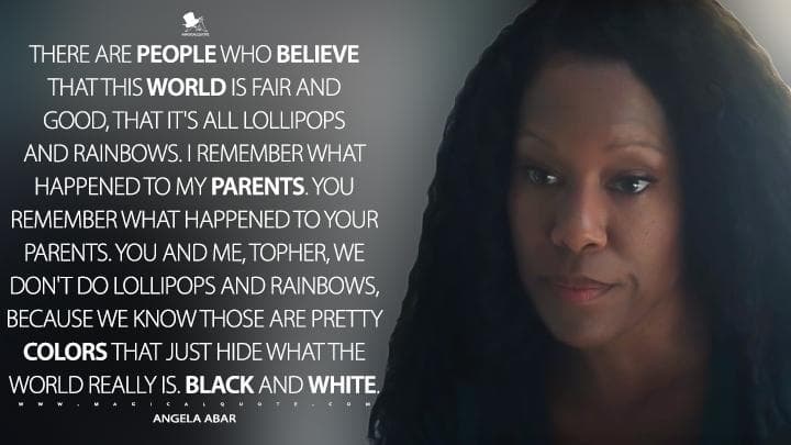 There are people who believe that this world is fair and good, that it’s all lollipops and rainbows. I remember what happened to my parents. You remember what happened to your parents. You and me, Topher, we don’t do lollipops and rainbows, because we know those are pretty colors that just hide what the world really is. Black and white.
