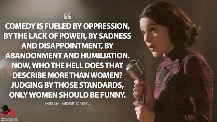 Comedy is fueled by oppression, by the lack of power, by sadness and disappointment, by abandonment and humiliation. Now, who the hell does that describe more than women? Judging by those standards, only women should be funny.