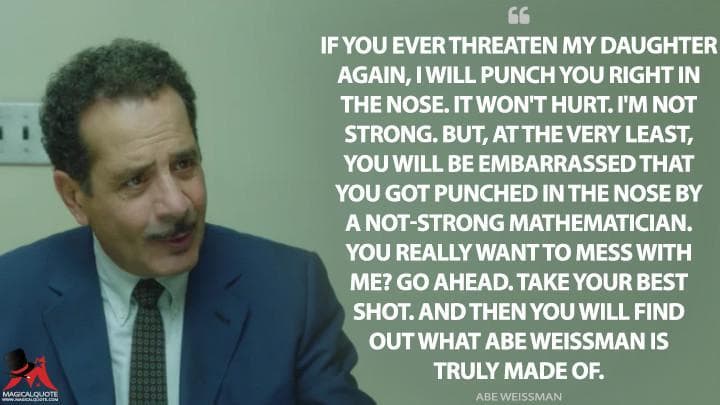 If you ever threaten my daughter again, I will punch you right in the nose. It won’t hurt. I’m not strong. But, at the very least, you will be embarrassed that you got punched in the nose by a not-strong mathematician. You really want to mess with me? Go ahead. Take your best shot. And then you will find out what Abe Weissman is truly made of.