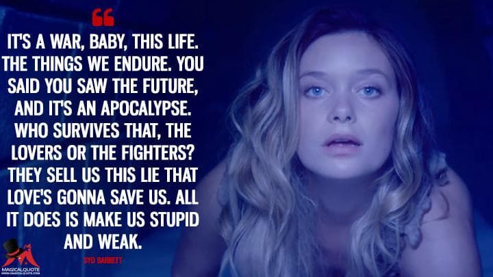 It’s a war, baby, this life. The things we endure. You said you saw the future, and it’s an apocalypse. Who survives that, the lovers or the fighters? They sell us this lie that love’s gonna save us. All it does is make us stupid and weak.