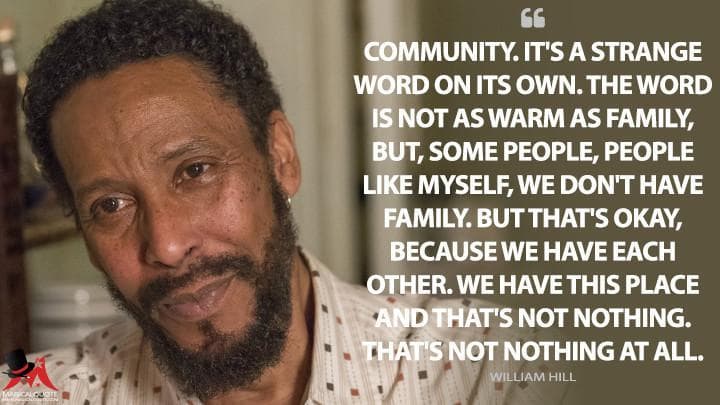 Community. It’s a strange word on its own. The word is not as warm as family, but, some people, people like myself, we don’t have family. But that’s okay, because we have each other. We have this place and that’s not nothing. That’s not nothing at all.