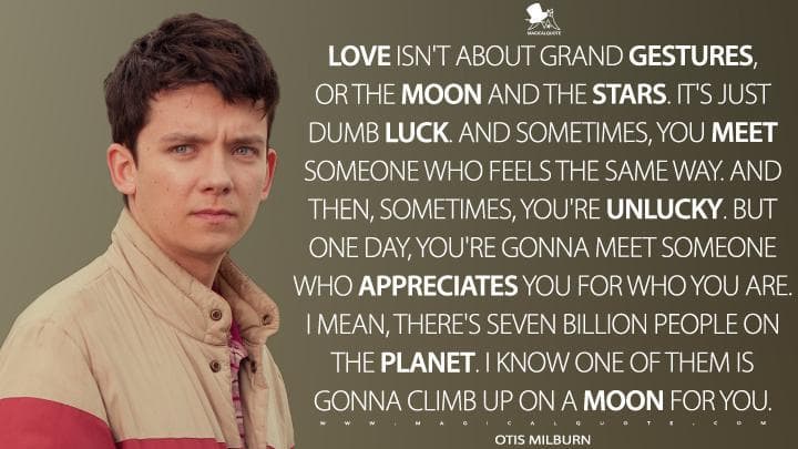 Love isn’t about grand gestures, or the moon and the stars. It’s just dumb luck. And sometimes, you meet someone who feels the same way. And then, sometimes, you’re unlucky. But one day, you’re gonna meet someone who appreciates you for who you are. I mean, there’s seven billion people on the planet. I know one of them is gonna climb up on a moon for you.