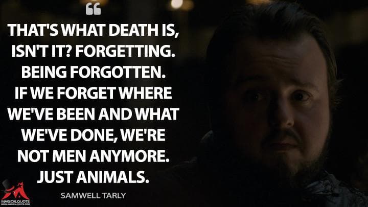 That’s what death is, isn’t it? Forgetting. Being forgotten. If we forget where we’ve been and what we’ve done, we’re not men anymore. Just animals.