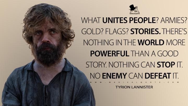 What unites people? Armies? Gold? Flags? Stories. There’s nothing in the world more powerful than a good story. Nothing can stop it. No enemy can defeat it.