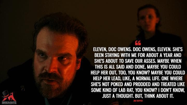 Eleven, Doc Owens. Doc Owens, Eleven. She’s been staying with me for about a year and she’s about to save our asses. Maybe when this is all said and done, maybe you could help her out, too, you know? Maybe you could help her lead, like, a normal life. One where she’s not poked and prodded and treated like some kind of lab rat, you know? I don’t know, just a thought. But, think about it.