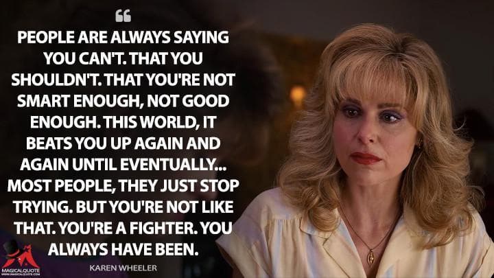 People are always saying you can’t. That you shouldn’t. That you’re not smart enough, not good enough. This world, it beats you up again and again until eventually… Most people, they just stop trying. But you’re not like that. You’re a fighter. You always have been.