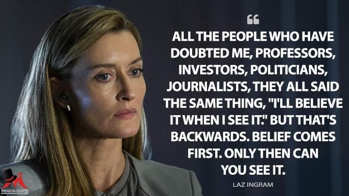 All the people who have doubted me, professors, investors, politicians, journalists, they all said the same thing, “I’ll believe it when I see it.” But that’s backwards. Belief comes first. Only then can you see it.