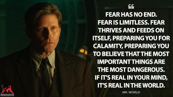 Fear has no end. Fear is limitless. Fear thrives and feeds on itself, preparing you for calamity, preparing you to believe that the most important things are the most dangerous. If it’s real in your mind, it’s real in the world.