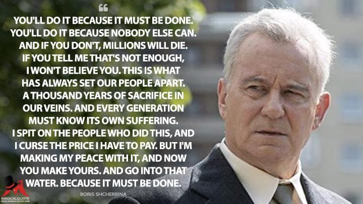 You’ll do it because it must be done. You’ll do it because nobody else can. And if you don’t, millions will die. If you tell me that’s not enough, I won’t believe you. This is what has always set our people apart. A thousand years of sacrifice in our veins. And every generation must know its own suffering. I spit on the people who did this, and I curse the price I have to pay. But I’m making my peace with it, and now you make yours. And go into that water. Because it must be done.