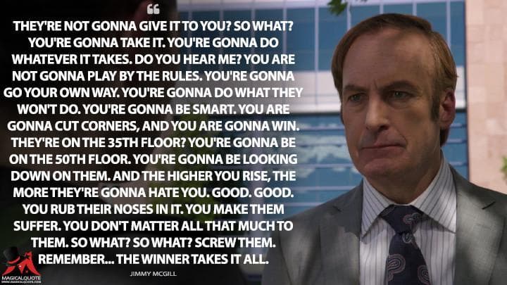 They’re not gonna give it to you? So what? You’re gonna take it. You’re gonna do whatever it takes. Do you hear me? You are not gonna play by the rules. You’re gonna go your own way. You’re gonna do what they won’t do. You’re gonna be smart. You are gonna cut corners, and you are gonna win. They’re on the 35th floor? You’re gonna be on the 50th floor. You’re gonna be looking down on them. And the higher you rise, the more they’re gonna hate you. Good. Good. You rub their noses in it. You make them suffer. You don’t matter all that much to them. So what? So what? Screw them. Remember… the winner takes it all.
