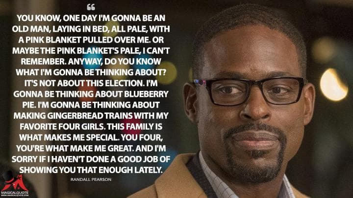 You know, one day I’m gonna be an old man, laying in bed, all pale, with a pink blanket pulled over me. Or maybe the pink blanket’s pale, I can’t remember. Anyway, do you know what I’m gonna be thinking about? It’s not about this election. I’m gonna be thinking about blueberry pie. I’m gonna be thinking about making gingerbread trains with my favorite four girls. This family is what makes me special. You four, you’re what make me great. And I’m sorry if I haven’t done a good job of showing you that enough lately.
