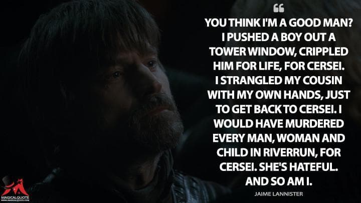 You think I’m a good man? I pushed a boy out a tower window, crippled him for life, for Cersei. I strangled my cousin with my own hands, just to get back to Cersei. I would have murdered every man, woman and child in Riverrun, for Cersei. She’s hateful. And so am I.