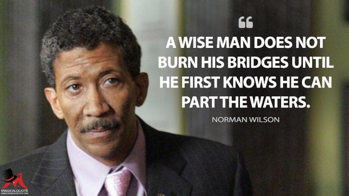A wise man does not burn his bridges until he first knows he can part the waters.