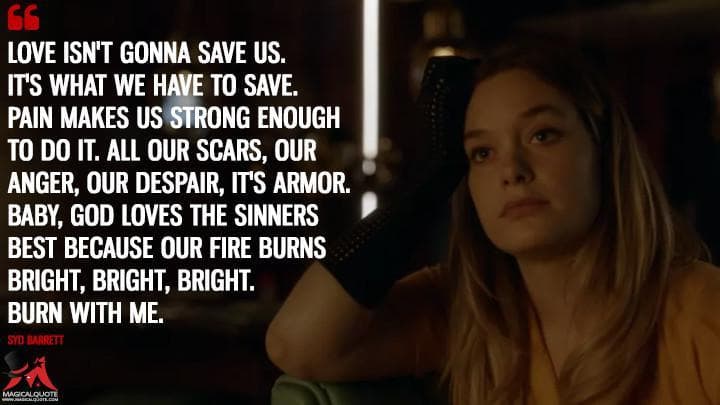 Love isn’t gonna save us. It’s what we have to save. Pain makes us strong enough to do it. All our scars, our anger, our despair, it’s armor. Baby, God loves the sinners best because our fire burns bright, bright, bright. Burn with me.